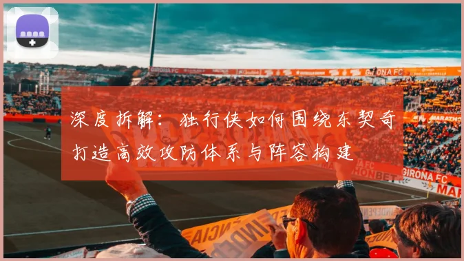 深度拆解：独行侠如何围绕东契奇打造高效攻防体系与阵容构建