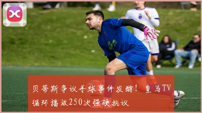 贝蒂斯争议手球事件发酵！皇马TV循环播放250次强硬抗议