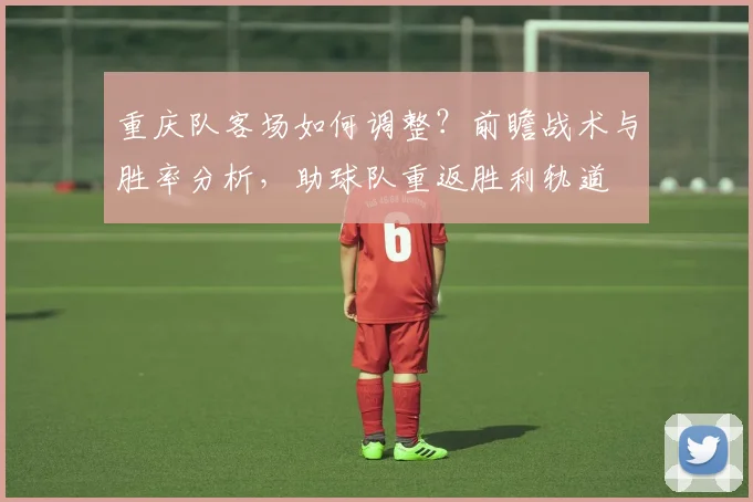 重庆队客场如何调整？前瞻战术与胜率分析，助球队重返胜利轨道