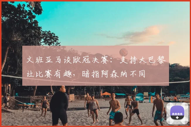 文班亚马谈欧冠决赛：支持大巴黎让比赛有趣，暗指阿森纳不同
