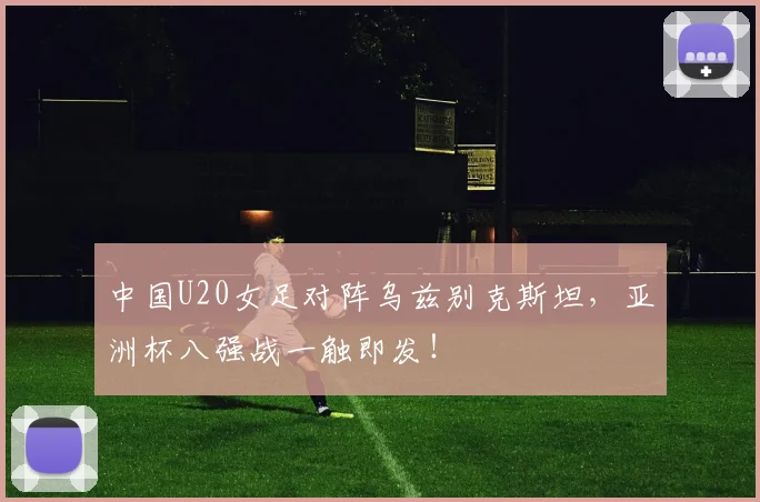 中国U20女足对阵乌兹别克斯坦,亚洲杯八强战一触即发!