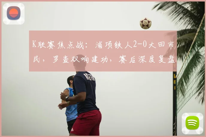 K联赛焦点战：浦项铁人2-0大田市民，罗查双响建功，赛后深度复盘与分析